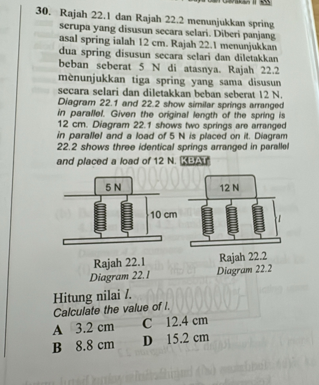 Jan Gerakan II
30. Rajah 22.1 dan Rajah 22.2 menunjukkan spring
serupa yang disusun secara selari. Diberi panjang
asal spring ialah 12 cm. Rajah 22.1 menunjukkan
dua spring disusun secara selari dan diletakkan
beban seberat 5 N di atasnya. Rajah 22.2
mènunjukkan tiga spring yang sama disusun
secara selari dan diletakkan beban seberat 12 N.
Diagram 22.1 and 22.2 show similar springs arranged
in parallel. Given the original length of the spring is
12 cm. Diagram 22.1 shows two springs are arranged
in parallel and a load of 5 N is placed on it. Diagram
22.2 shows three identical springs arranged in parallel
and placed a load of 12 N. KBAT
Rajah 22.1
Diagram 22.1 Diagram 22.2
Hitung nilai /.
Calculate the value of l.
A 3.2 cm C 12.4 cm
B 8.8 cm D 15.2 cm