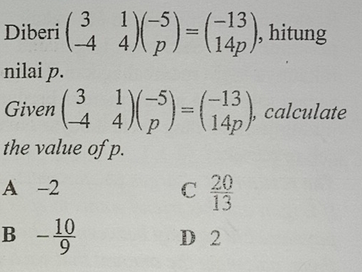 Diberi beginpmatrix 3&1 -4&4endpmatrix beginpmatrix -5 pendpmatrix =beginpmatrix -13 14pendpmatrix , hitung
nilai p.
Given beginpmatrix 3&1 -4&4endpmatrix beginpmatrix -5 pendpmatrix =beginpmatrix -13 14pendpmatrix , calculate
the value of p.
A -2 C  20/13 
B - 10/9 
D 2