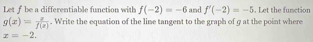 Let f be a differentiable function with f(-2)=-6 and f'(-2)=-5. Let the function
g(x)= x/f(x) . Write the equation of the line tangent to the graph of g at the point where
x=-2.