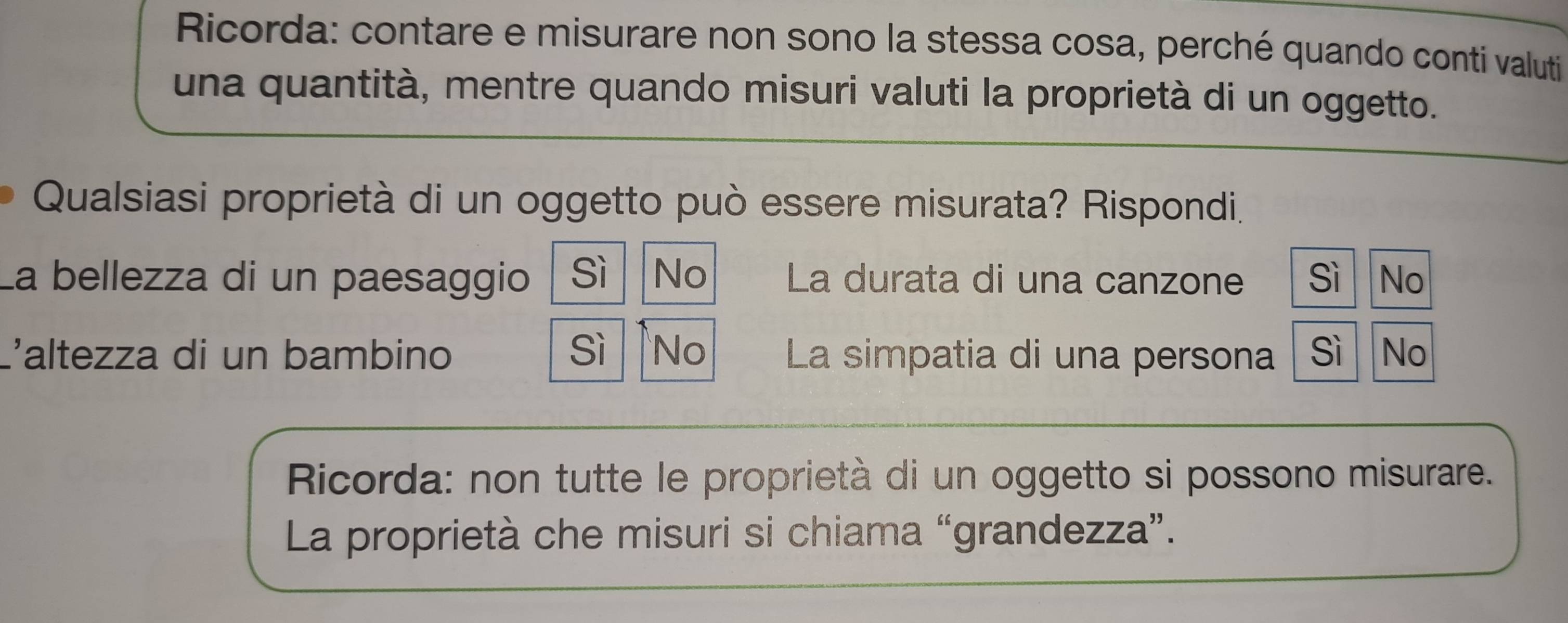 Ricorda: contare e misurare non sono la stessa cosa, perché quando conti valuti
una quantità, mentre quando misuri valuti la proprietà di un oggetto.
Qualsiasi proprietà di un oggetto può essere misurata? Rispondi.
La bellezza di un paesaggio Sì No La durata di una canzone Sì No
L'altezza di un bambino sì No La simpatia di una persona sì No
Ricorda: non tutte le proprietà di un oggetto si possono misurare.
La proprietà che misuri si chiama “grandezza”.