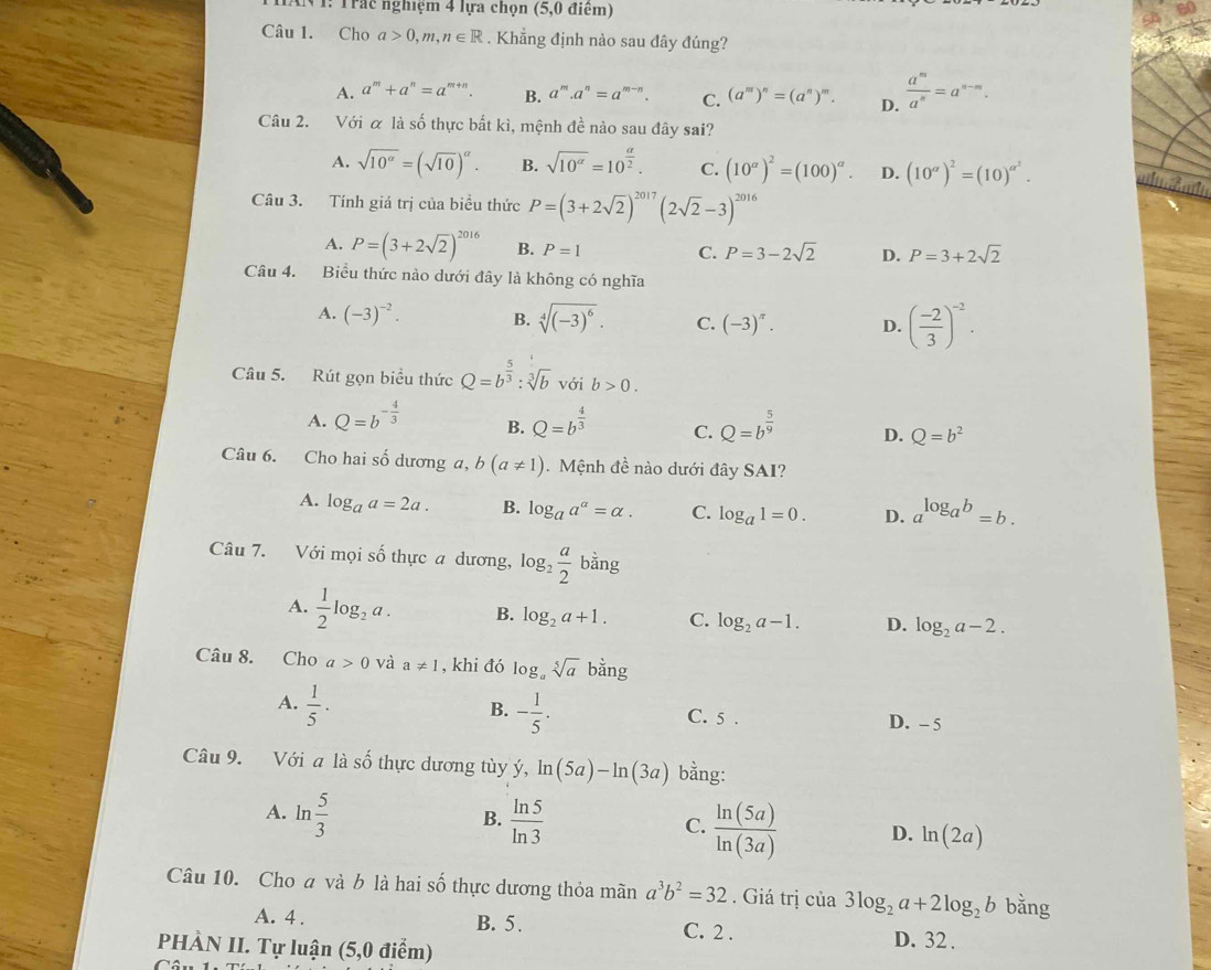 V1: Trác nghiệm 4 lựa chọn (5,0 điểm)
Câu 1. Cho a>0,m,n∈ R. Khẳng định nào sau đây đúng?
A. a^m+a^n=a^(m+n). B. a^m.a^n=a^(m-n). C. (a^m)^n=(a^n)^m. D.  a^m/a^n =a^(n-m).
Câu 2. Với α là số thực bất kì, mệnh đề nào sau đây sai?
A. sqrt(10^a)=(sqrt(10))^a. B. sqrt(10^(alpha))=10^(frac alpha)2. C. (10^(alpha))^2=(100)^alpha . D. (10^(alpha))^2=(10)^alpha^2.
Câu 3. Tính giá trị của biểu thức P=(3+2sqrt(2))^2017(2sqrt(2)-3)^2016
A. P=(3+2sqrt(2))^2016 B. P=1 C. P=3-2sqrt(2) D. P=3+2sqrt(2)
Câu 4. Biểu thức nào dưới đây là không có nghĩa
A. (-3)^-2. B. sqrt[4]((-3)^6). C. (-3)^π . D. ( (-2)/3 )^-2.
Câu 5. Rút gọn biểu thức Q=b^(frac 5)3:sqrt[3](b) với b>0.
A. Q=b^(-frac 4)3 B. Q=b^(frac 4)3 C. Q=b^(frac 5)9 D. Q=b^2
Câu 6. Cho hai số dương a, b(a!= 1). Mệnh đề nào dưới đây SAI?
A. log _aa=2a. B. log _aa^a=alpha . C. log _a1=0. D. a^(log _a)b=b.
Câu 7. Với mọi số thực a dương, log _2 a/2 bing
A.  1/2 log _2a. B. log _2a+1. C. log _2a-1. D. log _2a-2.
Câu 8. Cho a>0 và a!= 1 , khi đó log _asqrt[5](a)bang
B.
A.  1/5 · - 1/5 . C. 5 . D. - 5
Câu 9. Với a là số thực dương tùy ý, ln (5a)-ln (3a) bằng:
B.
A. ln  5/3   ln 5/ln 3   ln (5a)/ln (3a)  D. ln (2a)
C.
Câu 10. Cho a và b là hai số thực dương thỏa mãn a^3b^2=32. Giá trị của 3log _2a+2log _2b bằng
A. 4 . B. 5. C. 2 . D. 32 .
PHÀN II. Tự luận (5,0 điểm)