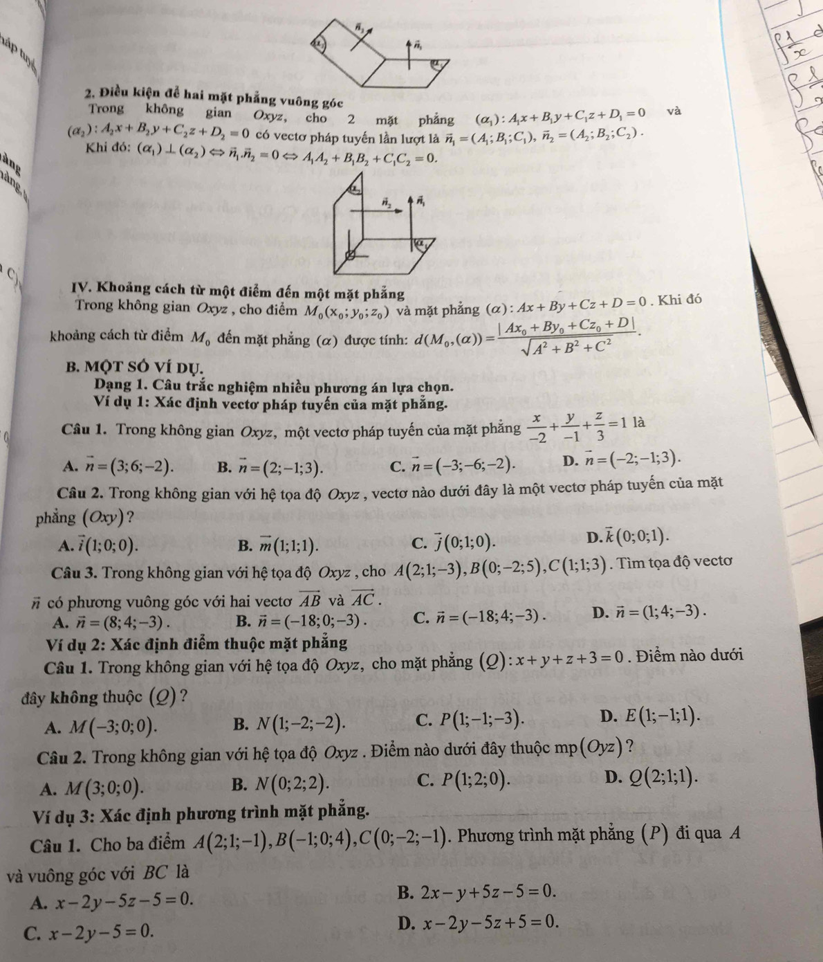 táp tuyệ
2. Điều kiện để hai mặt phẳng vuông góc
Trong không gian Oxyz, cho 2 mặt phẳng (alpha _1):A_1x+B_1y+C_1z+D_1=0 và
(alpha _2):A_2x+B_2y+C_2z+D_2=0 có vectơ pháp tuyến lần lượt là vector n_1=(A_1;B_1;C_1),vector n_2=(A_2;B_2;C_2).
Khi đó: (alpha _1)⊥ (alpha _2)Leftrightarrow vector n_1.vector n_2=0Leftrightarrow A_1A_2+B_1B_2+C_1C_2=0.
àng
àng
H_2
C
IV. Khoảng cách từ một điểm đến một mặt phẳng
Trong không gian Oxyz , cho điểm M_0(x_0;y_0;z_0) và mặt phẳng (α) : Ax+By+Cz+D=0. Khi đó
khoảng cách từ điểm M_0 đến mặt phẳng (α) được tính: d(M_0,(alpha ))=frac |Ax_0+By_0+Cz_0+D|sqrt(A^2+B^2+C^2).
B. MQT SÓ ví dụ.
Dạng 1. Câu trắc nghiệm nhiều phương án lựa chọn.
Ví dụ 1: Xác định vectơ pháp tuyến của mặt phẳng.
Câu 1. Trong không gian Oxyz, một vectơ pháp tuyến của mặt phẳng  x/-2 + y/-1 + z/3 =11 à
A. vector n=(3;6;-2). B. vector n=(2;-1;3). C. vector n=(-3;-6;-2). D. vector n=(-2;-1;3).
Câu 2. Trong không gian với hệ tọa độ Oxyz , vectơ nào dưới đây là một vectơ pháp tuyến của mặt
phẳng (Oxy) ?
A. vector i(1;0;0). B. vector m(1;1;1). C. overline j(0;1;0).
D. vector k(0;0;1).
Câu 3. Trong không gian với hệ tọa độ Oxyz , cho A(2;1;-3),B(0;-2;5),C(1;1;3). Tìm tọa độ vectơ
# có phương vuông góc với hai vectơ vector AB và vector AC.
A. vector n=(8;4;-3). B. vector n=(-18;0;-3). C. vector n=(-18;4;-3). D. vector n=(1;4;-3).
Ví dụ 2: Xác định điểm thuộc mặt phẳng
Câu 1. Trong không gian với hệ tọa độ Oxyz, cho mặt phẳng (Q):x+y+z+3=0. Điểm nào dưới
đây không thuộc (Q) ?
A. M(-3;0;0). B. N(1;-2;-2). C. P(1;-1;-3). D. E(1;-1;1).
Câu 2. Trong không gian với hệ tọa độ Oxyz . Điểm nào dưới đây thuộc 1 mp(Oyz) ?
C.
A. M(3;0;0). B. N(0;2;2). P(1;2;0). D. Q(2;1;1).
Ví dụ 3: Xác định phương trình mặt phẳng.
Câu 1. Cho ba điểm A(2;1;-1),B(-1;0;4),C(0;-2;-1). Phương trình mặt phẳng (P) đi qua A
và vuông góc với BC là
A. x-2y-5z-5=0.
B. 2x-y+5z-5=0.
C. x-2y-5=0.
D. x-2y-5z+5=0.