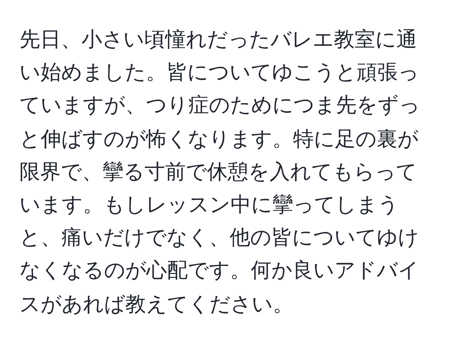 先日、小さい頃憧れだったバレエ教室に通い始めました。皆についてゆこうと頑張っていますが、つり症のためにつま先をずっと伸ばすのが怖くなります。特に足の裏が限界で、攣る寸前で休憩を入れてもらっています。もしレッスン中に攣ってしまうと、痛いだけでなく、他の皆についてゆけなくなるのが心配です。何か良いアドバイスがあれば教えてください。