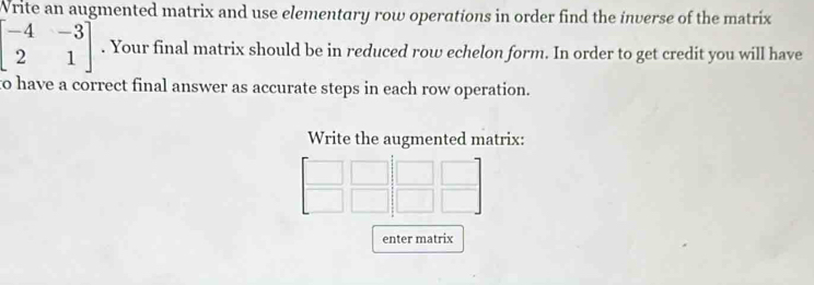 Write an augmented matrix and use elementary row operations in order find the inverse of the matrix
beginbmatrix -4&-3 2&1endbmatrix. Your final matrix should be in reduced row echelon form. In order to get credit you will have 
to have a correct final answer as accurate steps in each row operation. 
Write the augmented matrix: 
enter matrix