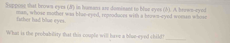 Suppose that brown eyes (B) in humans are dominant to blue eyes (b). A brown-eyed 
man, whose mother was blue-eyed, reproduces with a brown-eyed woman whose 
father had blue eyes. 
What is the probability that this couple will have a blue-eyed child?_