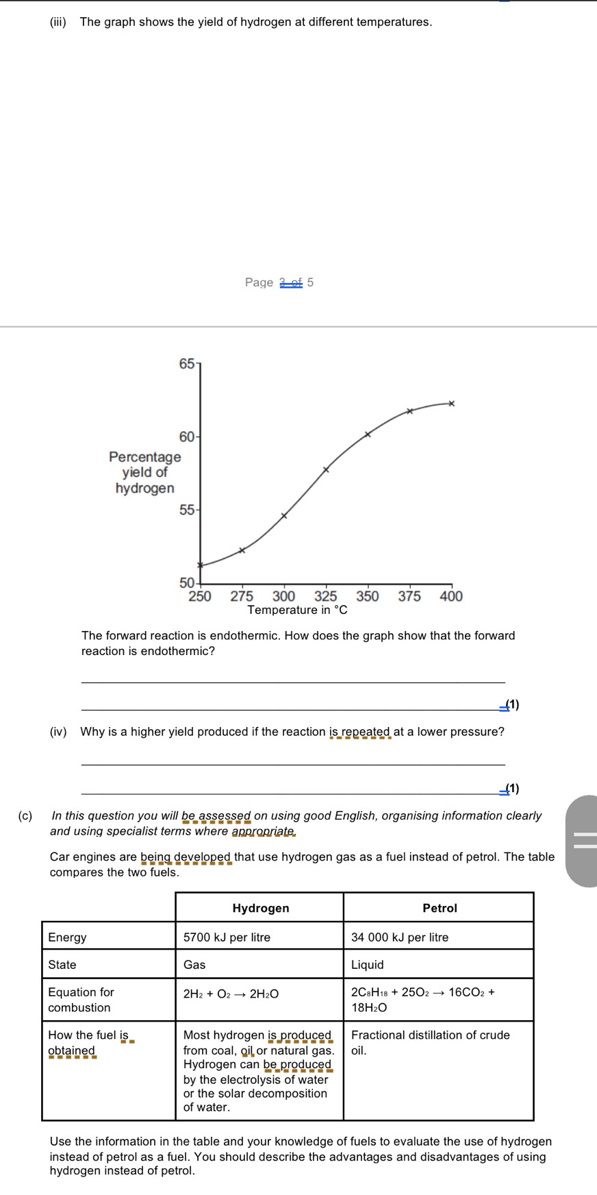 (iii) The graph shows the yield of hydrogen at different temperatures.
Page 3 of 5
The forward reaction is endothermic. How does the graph show that the forward
reaction is endothermic?
_
_(1)
(iv) Why is a higher yield produced if the reaction is repeated at a lower pressure?
_
__(1)
(c) In this question you will be assessed on using good English, organising information clearly
and using specialist terms where appropriate.
Car engines are being developed that use hydrogen gas as a fuel instead of petrol. The table
compares the two fuels.
Use the information in the table and your knowledge of fuels to evaluate the use of hydrogen
instead of petrol as a fuel. You should describe the advantages and disadvantages of using
hydrogen instead of petrol.