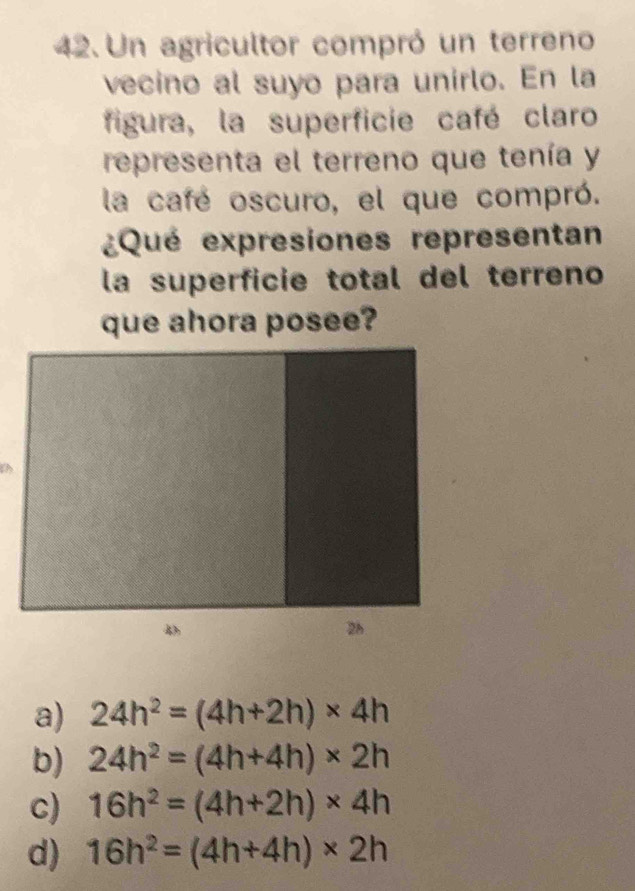 Un agricultor compró un terreno
vecino al suyo para unirlo. En la
figura, la superficie café claro
representa el terreno que tenía y
la café oscuro, el que compró.
¿Qué expresiones representan
la superficie total del terreno
que ahora posee?
a) 24h^2=(4h+2h)* 4h
b) 24h^2=(4h+4h)* 2h
c) 16h^2=(4h+2h)* 4h
d) 16h^2=(4h+4h)* 2h