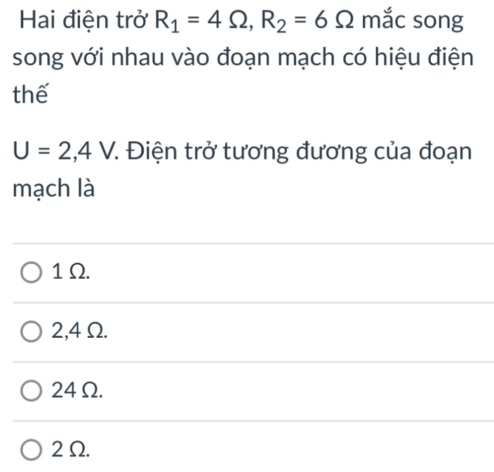 Hai điện trở R_1=4Omega , R_2=6Omega mắc song
song với nhau vào đoạn mạch có hiệu điện
thế
U=2,4V 7. Điện trở tương đương của đoạn
mạch là
1 Ω.
2,4Ω.
24Ω.
2Ω.