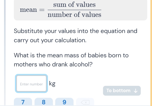 mean = sumofvalues/numberofvalues 
□  
Substitute your values into the equation and 
carry out your calculation. 
What is the mean mass of babies born to 
mothers who drank alcohol? 
Enter number kg
To bottom
7 8 9