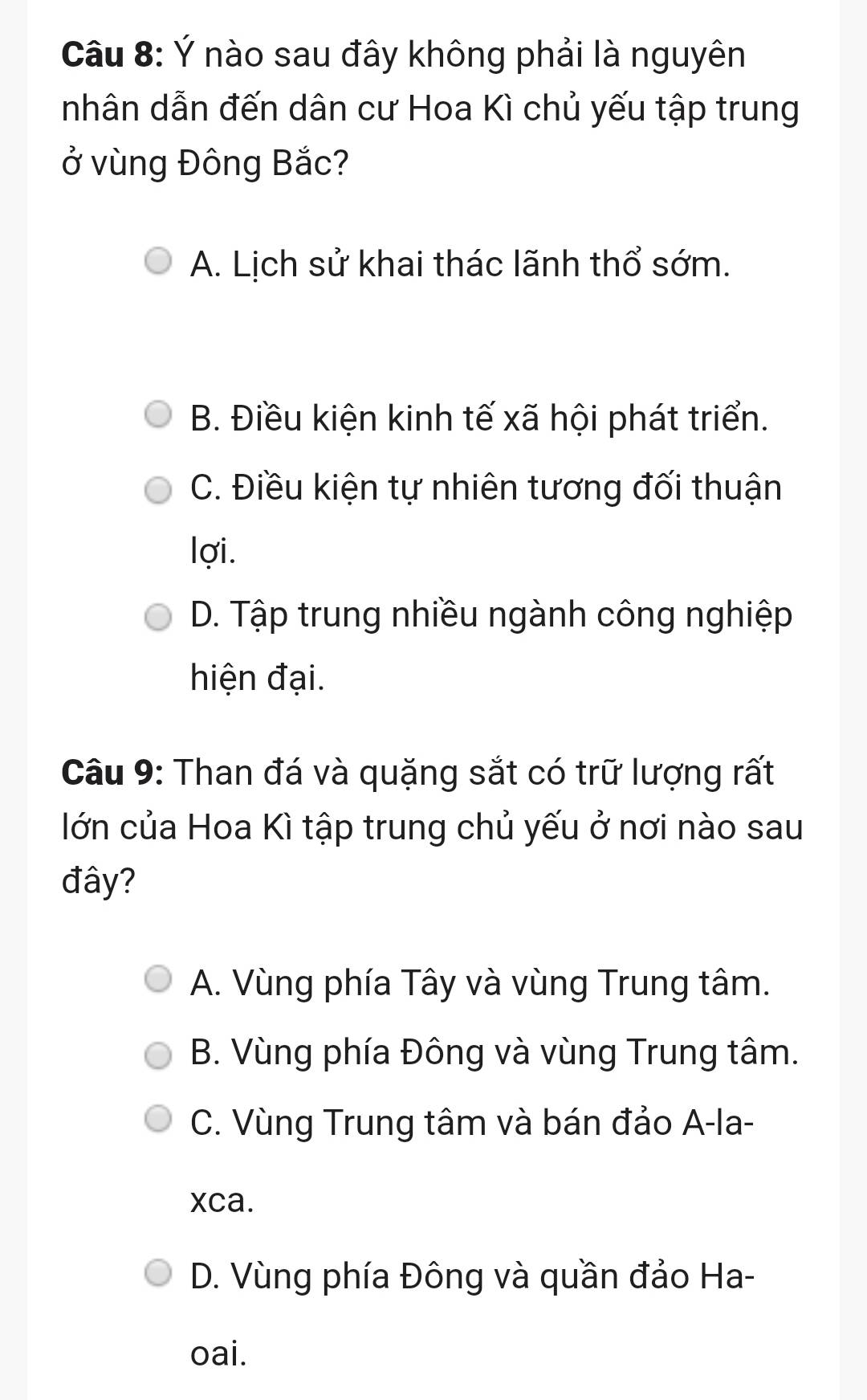 Ý nào sau đây không phải là nguyên
nhân dẫn đến dân cư Hoa Kì chủ yếu tập trung
0^O' vùng Đông Bắc?
A. Lịch sử khai thác lãnh thổ sớm.
B. Điều kiện kinh tế xã hội phát triển.
C. Điều kiện tự nhiên tương đối thuận
lợi.
D. Tập trung nhiều ngành công nghiệp
hiện đại.
Câu 9: Than đá và quặng sắt có trữ lượng rất
lớn của Hoa Kì tập trung chủ yếu ở nơi nào sau
đây?
A. Vùng phía Tây và vùng Trung tâm.
B. Vùng phía Đông và vùng Trung tâm.
C. Vùng Trung tâm và bán đảo A-la-
xca.
D. Vùng phía Đông và quần đảo Ha-
oai.