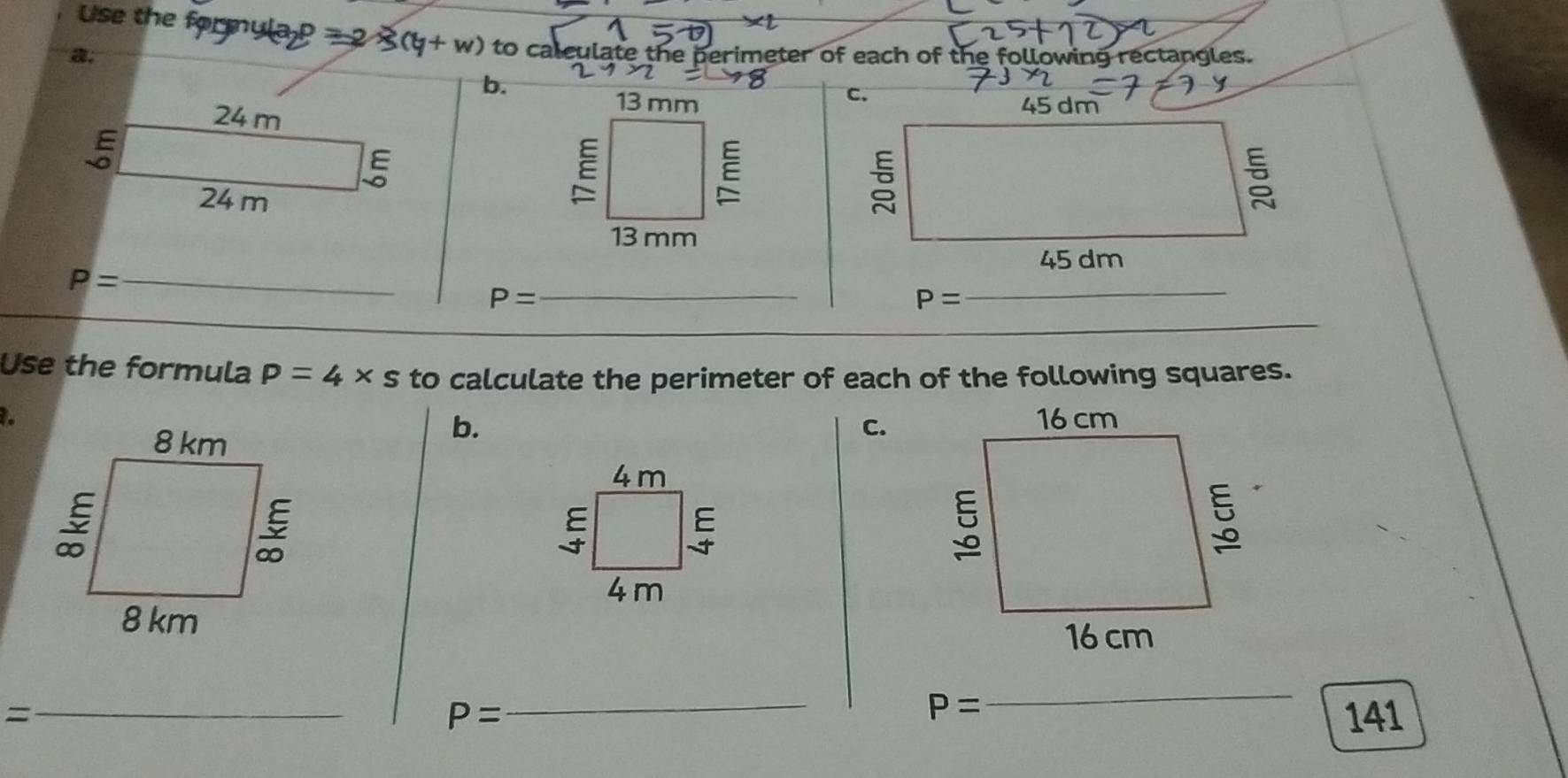 Use the formula P 7 2 (y+w) to calculate the perimeter of each of the following rectangles.
a,
b.
24 m
13 mm
E
ξ
24 m
E
E
13 mm
P= _
_ P=
_
Use the formula p=4* s to calculate the perimeter of each of the following squares.
b.
C、
4m
E
ξ
4 m
_=
P=
_
P= _ 141