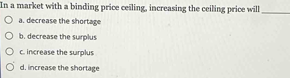 In a market with a binding price ceiling, increasing the ceiling price will_
a. decrease the shortage
b. decrease the surplus
c. increase the surplus
d. increase the shortage