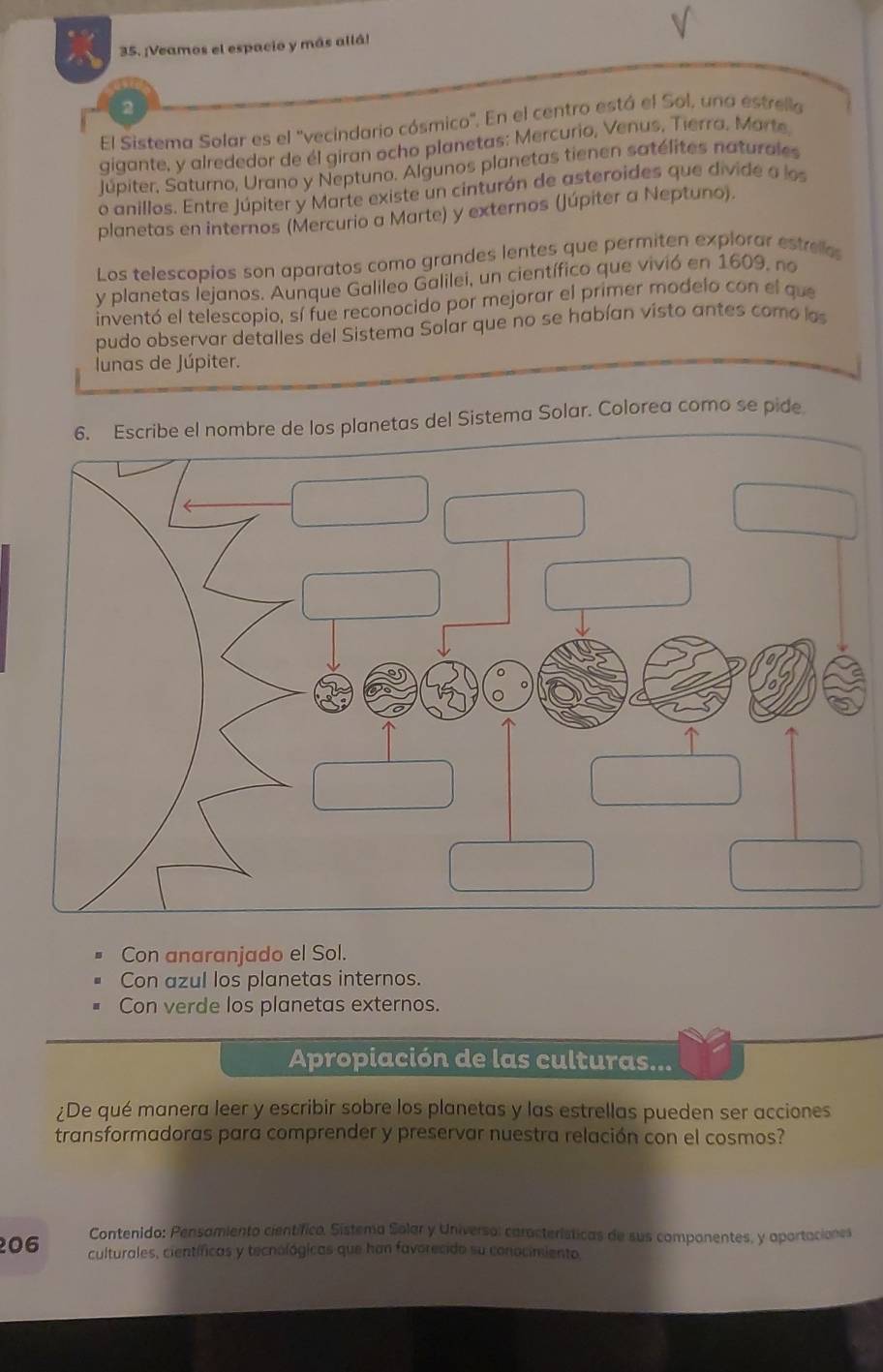 ¡Veamos el espacio y más allá!
2
El Sistema Solar es el ''vecindario cósmico'. En el centro está el Sol, una estrella
gigante, y alrededor de él giran ocho planetas: Mercurio, Venus, Tierra. Marte
Jupiter, Saturno, Urano y Neptuno. Algunos planetas tienen satélites naturales
o anillos. Entre Júpiter y Marte existe un cinturón de asteroides que divide a los
planetas en internos (Mercurio a Marte) y externos (Júpiter a Neptuno).
Los telescopios son aparatos como grandes lentes que permiten explorar estreles
y planetas lejanos. Aunque Galileo Galilei, un científico que vivió en 1609, no
inventó el telescopio, sí fue reconocido por mejorar el primer modelo con el que
pudo observar detalles del Sistema Solar que no se habían visto antes como los
lunas de Júpiter.
bre de los planetas del Sistema Solar. Colorea como se pide
Con anaranjado el Sol.
Con azul los planetas internos.
Con verde los planetas externos.
Apropiación de las culturas...
¿De qué manera leer y escribir sobre los planetas y las estrellas pueden ser acciones
transformadoras para comprender y preservar nuestra relación con el cosmos?
Contenido: Pensamiento científico. Sistema Solar y Universo: características de sus componentes, y aportaciones
06 culturales, científicas y tecnológicas que han favorecido su conocimiento,