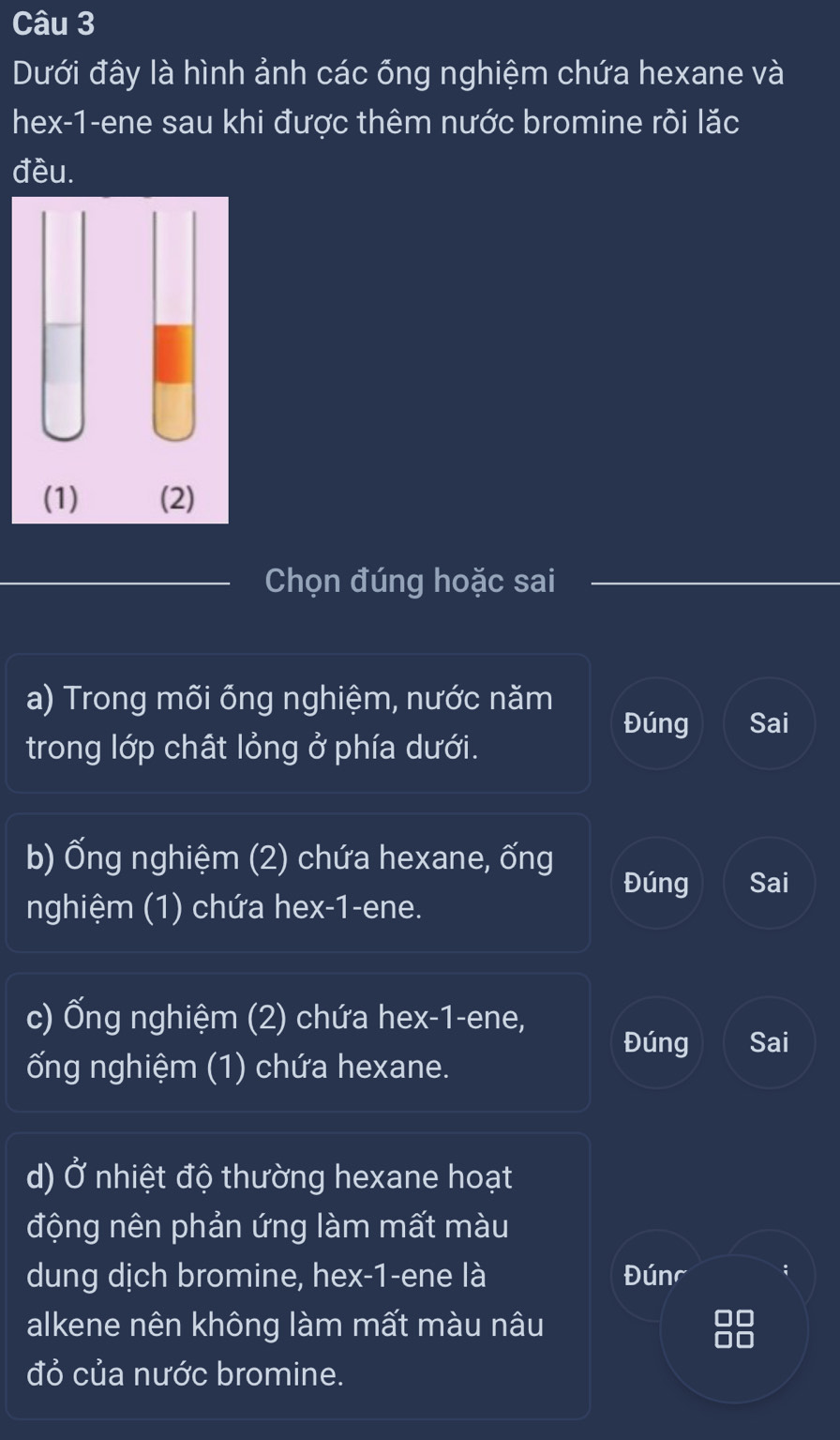 Dưới đây là hình ảnh các ống nghiệm chứa hexane và 
hex-1-ene sau khi được thêm nước bromine rôi lặc 
đều. 
Chọn đúng hoặc sai 
a) Trong mõi ổng nghiệm, nước năm Đúng Sai 
trong lớp chất lỏng ở phía dưới. 
b) Ống nghiệm (2) chứa hexane, ống 
Đúng Sai 
nghiệm (1) chứa hex -1 -ene. 
c) Ống nghiệm (2) chứa hex- 1 -ene, 
Đúng Sai 
ống nghiệm (1) chứa hexane. 
d) Ở nhiệt độ thường hexane hoạt 
động nên phản ứng làm mất màu 
dung dịch bromine, hex- 1 -ene là Đúnc ; 
alkene nên không làm mất màu nâu 
đỏ của nước bromine.