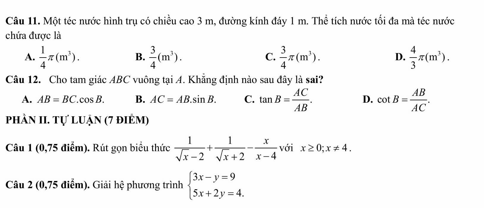 Một téc nước hình trụ có chiều cao 3 m, đường kính đáy 1 m. Thể tích nước tối đa mà téc nước
chứa được là
A.  1/4 π (m^3).  3/4 (m^3).  3/4 π (m^3).  4/3 π (m^3). 
B.
C.
D.
Câu 12. Cho tam giác ABC vuông tại A. Khẳng định nào sau đây là sai?
A. AB=BC ( cos B. B. AC=AB.sin B. C. tan B= AC/AB . D. cot B= AB/AC . 
phầN II. Tự luận (7 điÊm)
Câu 1 (0,75 điểm). Rút gọn biểu thức  1/sqrt(x)-2 + 1/sqrt(x)+2 - x/x-4  với x≥ 0;x!= 4. 
Câu 2 (0,75 điểm). Giải hệ phương trình beginarrayl 3x-y=9 5x+2y=4.endarray.