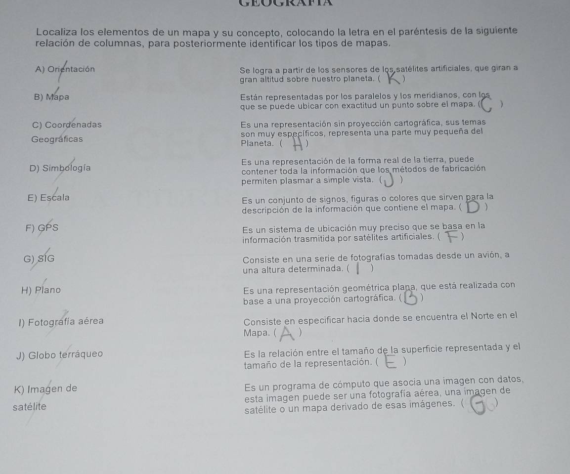 Geografia
Localiza los elementos de un mapa y su concepto, colocando la letra en el paréntesis de la siguiente
relación de columnas, para posteriormente identificar los tipos de mapas.
A) Orientación  Se logra a partir de los sensores de los satélites artificiales, que giran a
gran altitud sobre nuestro planeta. ( 
B) Mapa Están representadas por los paralelos y los meridianos, con los
que se puede ubicar con exactitud un punto sobre el mapa. ( )
C) Coordenadas Es una representación sin proyección cartográfica, sus temas
son muy específicos, representa una parte muy pequeña del
Geográficas Planeta. ( )
D) Simbología Es una representación de la forma real de la tierra, puede
contener toda la información que los métodos de fabricación
permiten plasmar a simple vista. ( )
E) Escala
Es un conjunto de signos, figuras o colores que sirven para la
descripción de la información que contiene el mapa. ( )
F) GPS Es un sistema de ubicación muy preciso que se basa en la
información trasmitida por satélites artificiales. ( - )
G) SIG Consiste en una serie de fotografías tomadas desde un avión, a
una altura determinada. ( 
H) Plano
Es una representación geométrica plana, que está realizada con
base a una proyección cartográfica. ( )
I) Fotografía aérea
Consiste en especificar hacia donde se encuentra el Norte en el
Mapa. ( )
J) Globo terráqueo Es la relación entre el tamaño de la superficie representada y el
tamaño de la representación. ( )
K) Imagen de Es un programa de cómputo que asocia una imagen con datos,
satélite esta imagen puede ser una fotografía aérea, una imagen de
satélite o un mapa derivado de esas imágenes. ( )