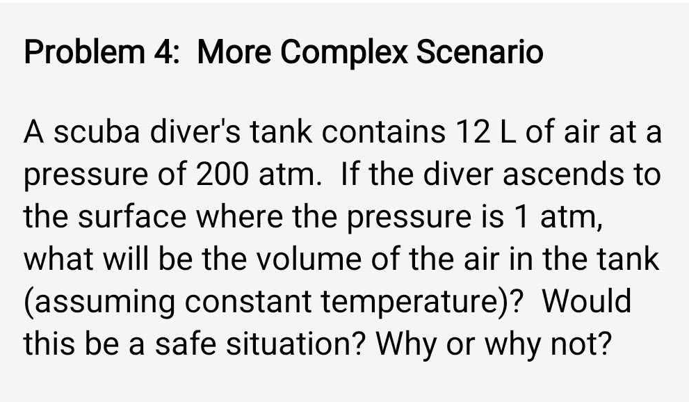 Problem 4: More Complex Scenario 
A scuba diver's tank contains 12 L of air at a 
pressure of 200 atm. If the diver ascends to 
the surface where the pressure is 1 atm, 
what will be the volume of the air in the tank 
(assuming constant temperature)? Would 
this be a safe situation? Why or why not?