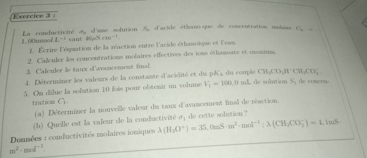 La conductivité sigma _0 d'une solution S_0 d'acide éthano que de concentration molaire C_n=
1, 00mmol. L^(-1) vaut 46mu S.cm^(-1). 
1. Écrire l'équation de la réaction entre l'acide éthanoïque et l'eau. 
2. Calculer les concentrations molaires effectives des ions éthanoate et oxonium. 
3. Calculer le taux d'avancement final. 
4. Déterminer les valeurs de la constante d'acidité et du p K_A du couple CH_3CO_2H^-CH_3CO_2^(-. 
5. On dilue la solution 10 fois pour obtenir un volume V_1)=100,0mL de solution S_1 de concen- 
tration C_1. 
(a) Déterminer la nouvelle valeur du taux d'avancement final de réaction. 
(b) Quelle est la valeur de la conductivité sigma _1 de cette solution ? 
Données : conductivités molaires ioniques lambda (H_3O^+)=35,0mS· m^2· mol^(-1);lambda (CH_3CO_2^(-)=4,1mS·
m^2)· mol^(-1).