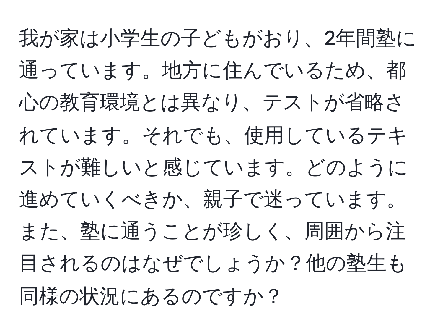 我が家は小学生の子どもがおり、2年間塾に通っています。地方に住んでいるため、都心の教育環境とは異なり、テストが省略されています。それでも、使用しているテキストが難しいと感じています。どのように進めていくべきか、親子で迷っています。また、塾に通うことが珍しく、周囲から注目されるのはなぜでしょうか？他の塾生も同様の状況にあるのですか？