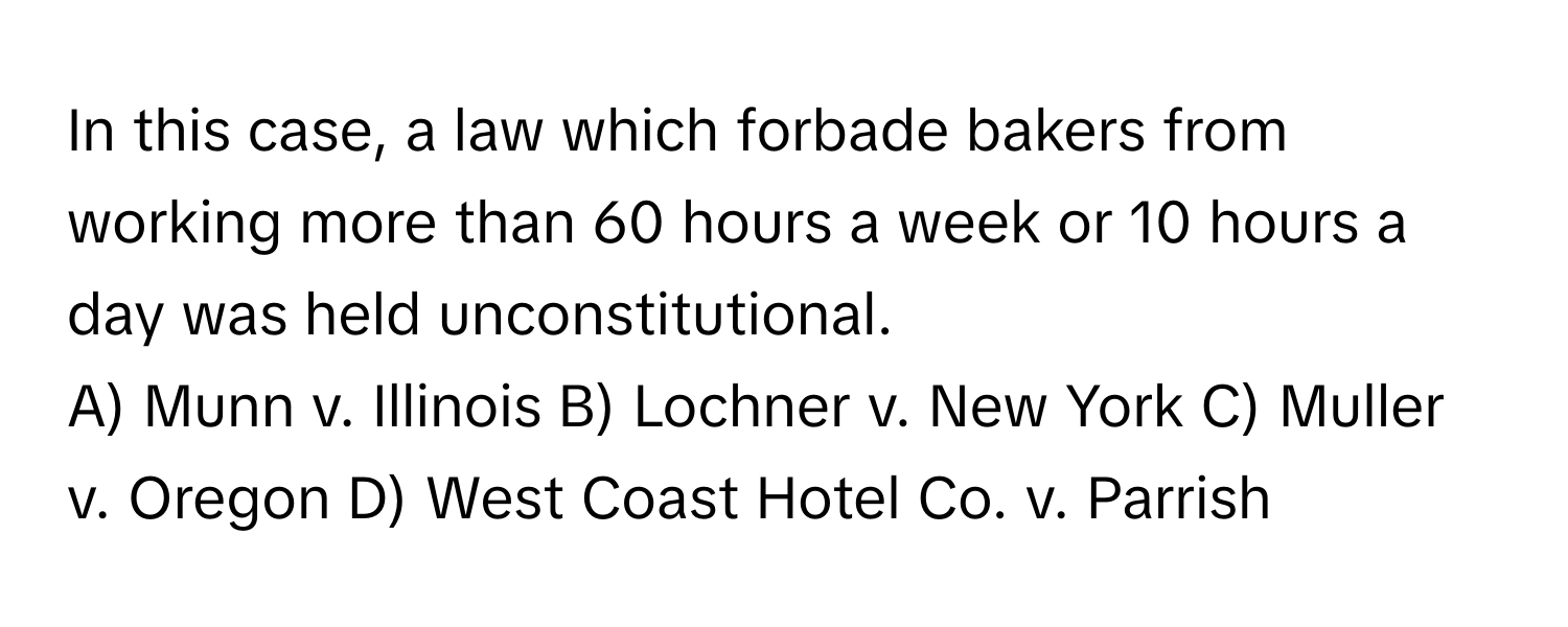 In this case, a law which forbade bakers from working more than 60 hours a week or 10 hours a day was held unconstitutional.

A) Munn v. Illinois B) Lochner v. New York C) Muller v. Oregon D) West Coast Hotel Co. v. Parrish