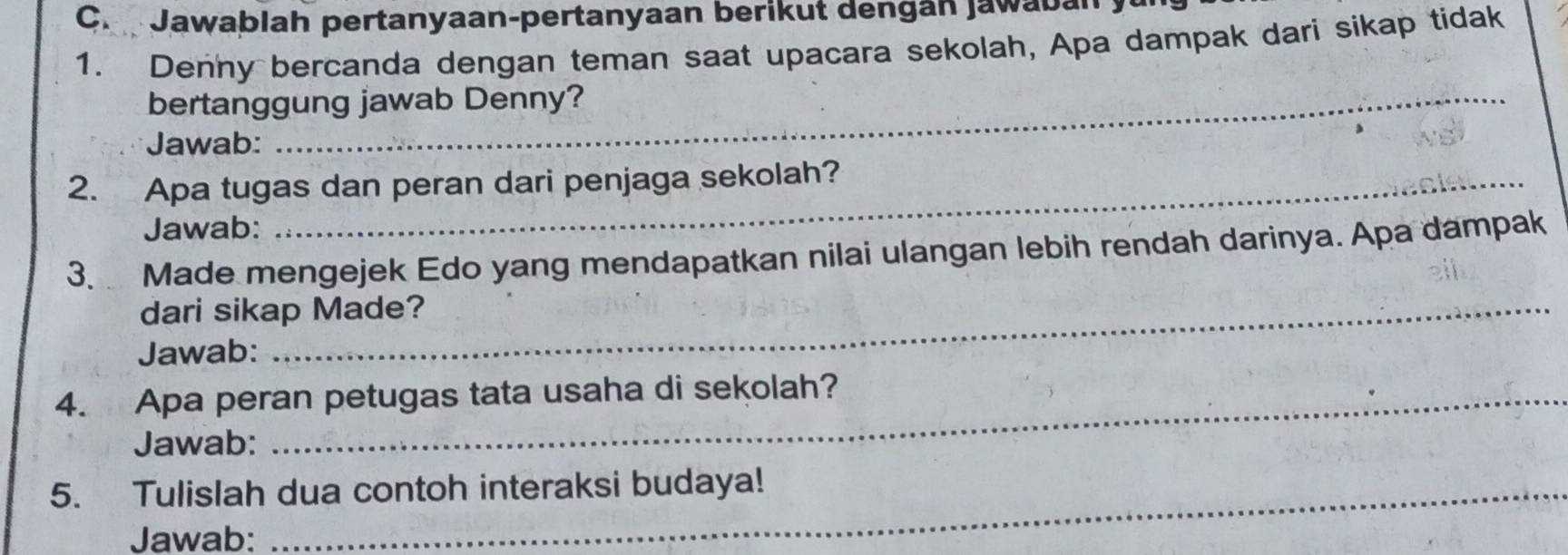 Jawablah pertanyaan-pertanyaan berikut dengán jawabán y 
1. Denny bercanda dengan teman saat upacara sekolah, Apa dampak dari sikap tidak 
bertanggung jawab Denny? 
Jawab: 
2. Apa tugas dan peran dari penjaga sekolah? 
Jawab: 
3. Made mengejek Edo yang mendapatkan nilai ulangan lebih rendah darinya. Apa dampak 
dari sikap Made? 
Jawab: 
4. Apa peran petugas tata usaha di sekolah? 
Jawab: 
5. Tulislah dua contoh interaksi budaya! 
Jawab: