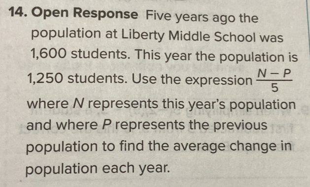 Open Response Five years ago the 
population at Liberty Middle School was
1,600 students. This year the population is
1,250 students. Use the expression  (N-P)/5 
where N represents this year 's population 
and where P represents the previous 
population to find the average change in 
population each year.