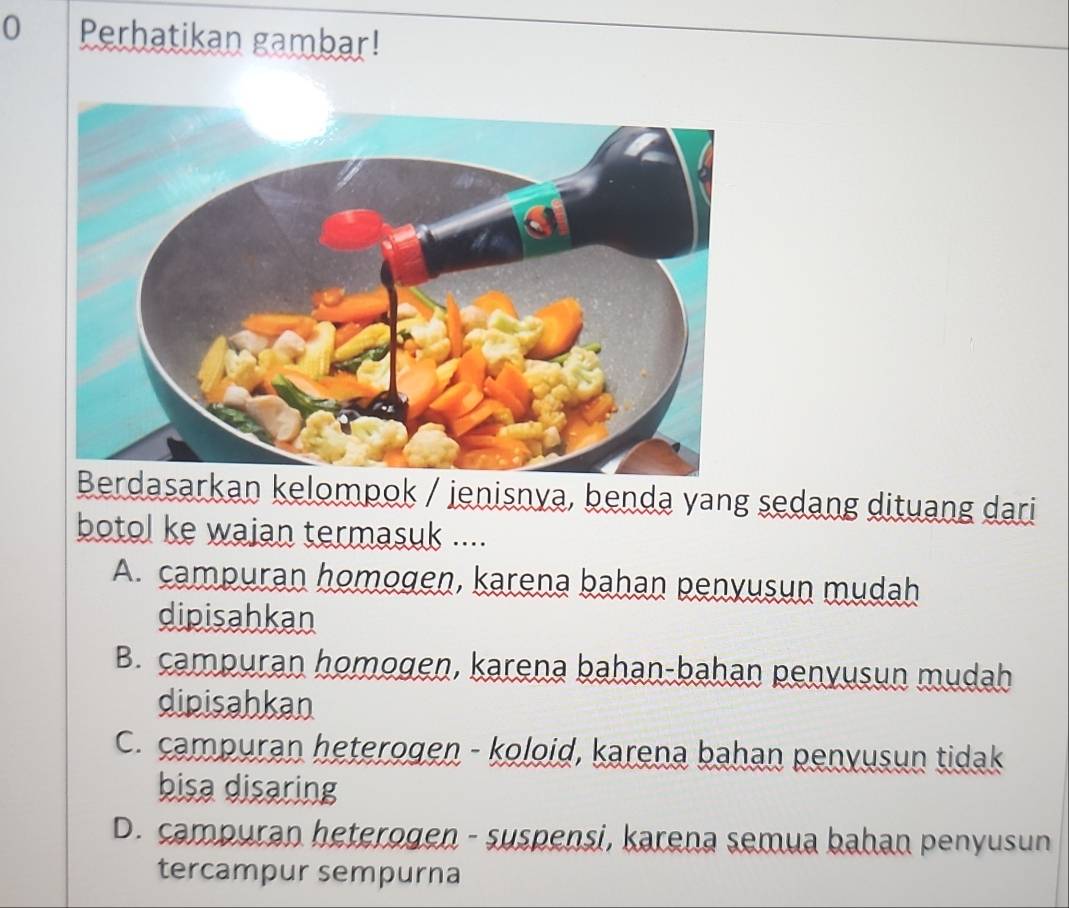 Perhatikan gambar!
sarkan kelompok / jenisnva, benda yang sedang dituang dari
botol ke wajan termasuk ....
A. campuran homogen, karena bahan penyusun mudah
dipisahkan
B. campuran homogen, karena bahan-bahan penyusun mudah
dipisahkan
C. campuran heterogen - koloid, karena bahan penyusun tidak
bisa disaring
D. campuran heterogen - suspensi, karena semua bahan penyusun
tercampur sempurna