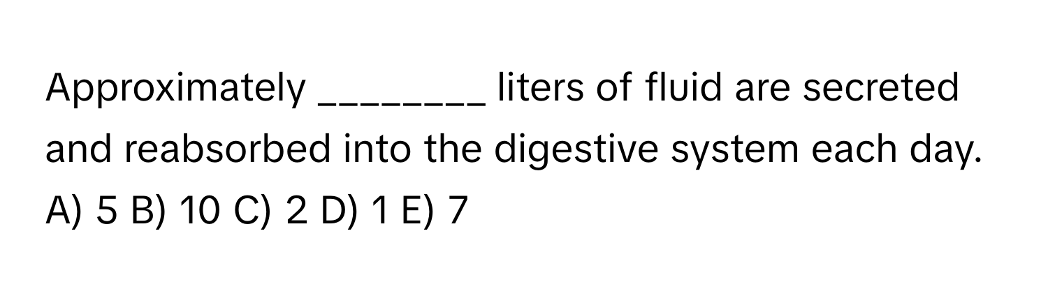 Approximately ________ liters of fluid are secreted and reabsorbed into the digestive system each day.

A) 5  B) 10  C) 2  D) 1  E) 7