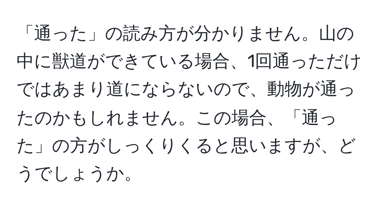 「通った」の読み方が分かりません。山の中に獣道ができている場合、1回通っただけではあまり道にならないので、動物が通ったのかもしれません。この場合、「通った」の方がしっくりくると思いますが、どうでしょうか。