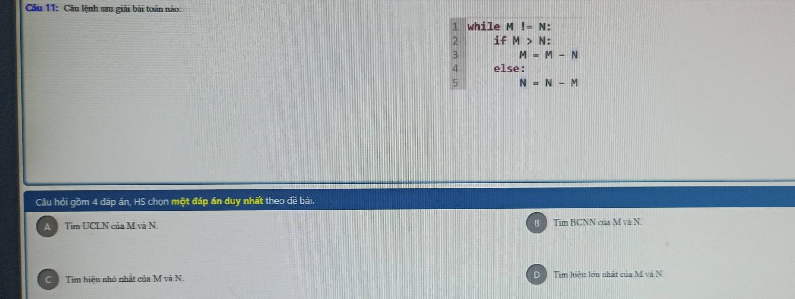 Câu lệnh sau giải bài toán nào:
1 while M!=N :
2 if M>N : 
3
M=M-N
4 else:
5
N=N-M
Câu hỏi gồm 4 đáp án, HS chọn một đáp án duy nhất theo đề bài.
B
A Tim UCLN của M và N. Tìm BCNN của M và N.
C Tim hiệu nhỏ nhất của M và N. Tìm hiệu lớn nhất của M và N.