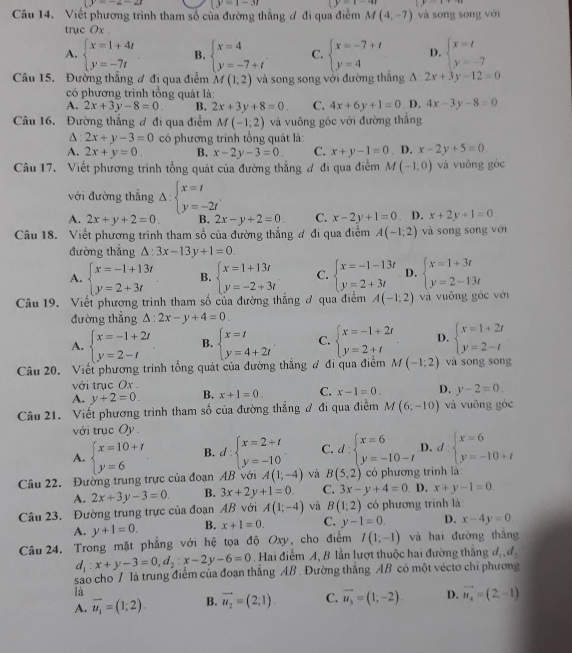 y=-2-21
|y=1-3t
y=1
Câu 14. Viết phương trình tham số của đường thẳng đ đi qua điểm M(4,-7) và sōng song với
trục Ox .
A. beginarrayl x=1+4t y=-7tendarray. . beginarrayl x=4 y=-7+tendarray. . C. beginarrayl x=-7+t y=4endarray. D. beginarrayl x=t y=-7endarray.
B.
Câu 15. Đường thẳng ơ đi qua điểm M(1;2) và song song với đường thắng △ :2x+3y-12=0
có phương trình tổng quát là:
A. 2x+3y-8=0. B. 2x+3y+8=0. C. 4x+6y+1=0. D, 4x-3y-8=0
Câu 16. Đường thẳng đ đi qua điểm M(-1;2) và vuông góc với đường thắng
△: 2x+y-3=0 có phương trình tổng quát là:
A. 2x+y=0. B. x-2y-3=0 C. x+y-1=0. D. x-2y+5=0
Câu 17. Viết phương trình tổng quát của đường thẳng đ đi qua điểm M(-1,0) và vuông góc
với đường thắng △ :beginarrayl x=t y=-2tendarray. .
A. 2x+y+2=0. B. 2x-y+2=0. C. x-2y+1=0 D. x+2y+1=0
Câu 18. Viết phương trình tham số của đường thẳng ơ đi qua điểm A(-1;2) và song song với
đường thẳng △ :3x-13y+1=0.
A. beginarrayl x=-1+13t y=2+3tendarray. B. beginarrayl x=1+13t y=-2+3tendarray. . C. beginarrayl x=-1-13t y=2+3tendarray. D. beginarrayl x=1+3t y=2-13tendarray.
Câu 19. Viết phương trình tham số của đường thẳng đ qua điểm A(-1;2) và vuông góc với
đường thẳng △ :2x-y+4=0.
A. beginarrayl x=-1+2t y=2-tendarray. B. beginarrayl x=t y=4+2tendarray. . C. beginarrayl x=-1+2t y=2+tendarray. D. beginarrayl x=1+2t y=2-tendarray.
Câu 20. Viết phương trình tổng quát của đường thẳng đ đi qua điểm M(-1;2) và song song
với trục Ox .
A. y+2=0.
B. x+1=0.
C. x-1=0. D. y-2=0.
Câu 21. Viết phương trình tham số của đường thẳng đ đi qua điểm M(6;-10) và vuông góc
với trục Oy .
A. beginarrayl x=10+t y=6endarray.
B. d:beginarrayl x=2+t y=-10endarray. C. d:beginarrayl x=6 y=-10-tendarray. D. d:beginarrayl x=6 y=-10+tendarray.
Câu 22. Đường trung trực của đoạn AB với A(1;-4) và B(5;2) có phương trình là:
A. 2x+3y-3=0. B. 3x+2y+1=0. C. 3x-y+4=0. D. x+y-1=0.
Câu 23. Đường trung trực của đoạn AB với A(1;-4) và B(1;2) có phương trình là:
C. y-1=0. D. x-4y=0.
A. y+1=0.
B. x+1=0.
Câu 24. Trong mặt phẳng với hệ tọa độ Oxy, cho điểm I(1;-1) và hai đường thắng
d_1:x+y-3=0,d_2:x-2y-6=0 Hai điểm A, B lần lượt thuộc hai đường thẳng . d_1,d_2
sao cho T là trung điểm của đoạn thẳng AB. Đường thẳng AB có một véctơ chỉ phương
là
A. vector u_1=(1;2). B. vector u_2=(2;1). C. vector u_3=(1;-2). D. vector u_4=(2,-1)