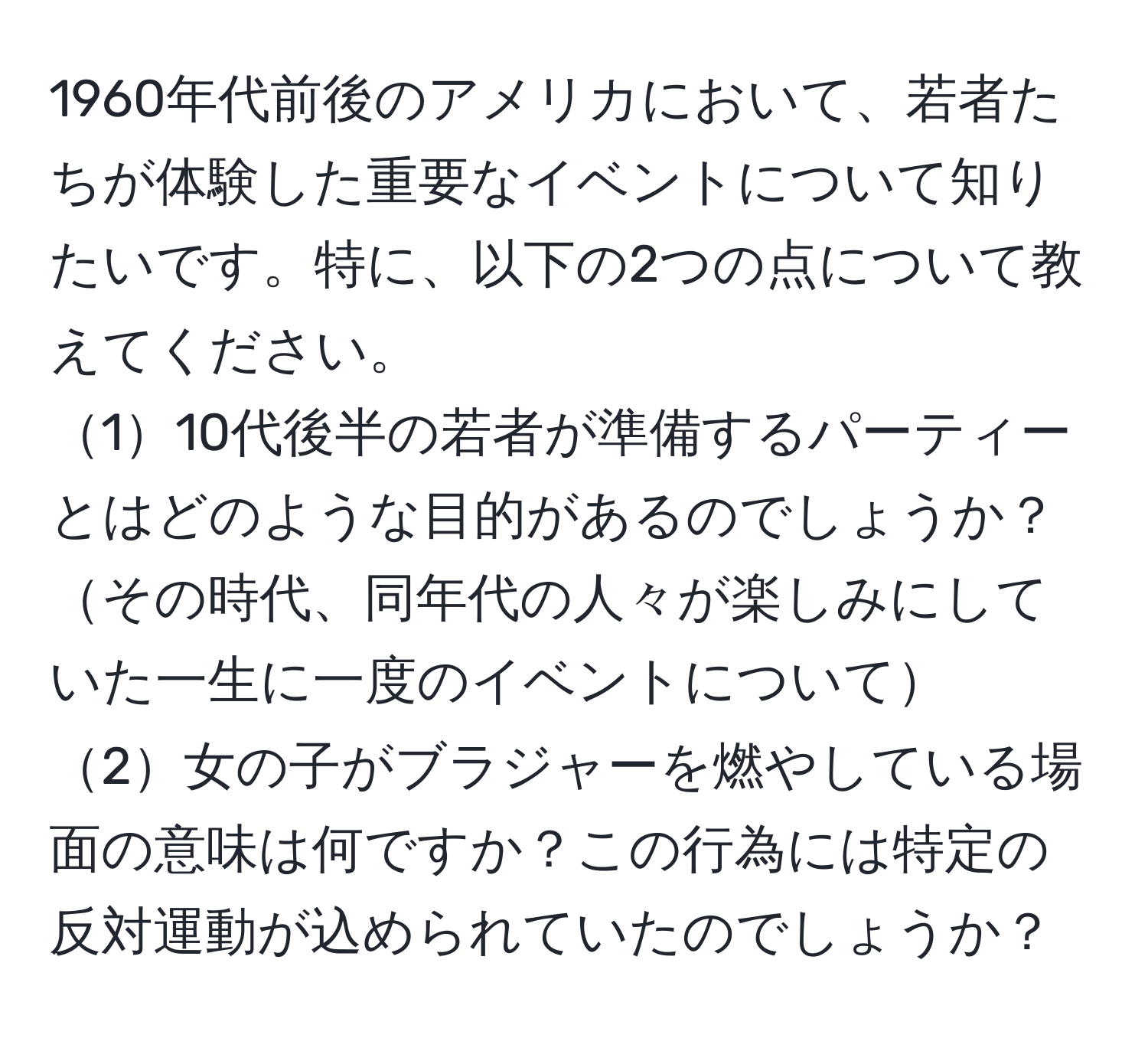 1960年代前後のアメリカにおいて、若者たちが体験した重要なイベントについて知りたいです。特に、以下の2つの点について教えてください。  
110代後半の若者が準備するパーティーとはどのような目的があるのでしょうか？その時代、同年代の人々が楽しみにしていた一生に一度のイベントについて  
2女の子がブラジャーを燃やしている場面の意味は何ですか？この行為には特定の反対運動が込められていたのでしょうか？