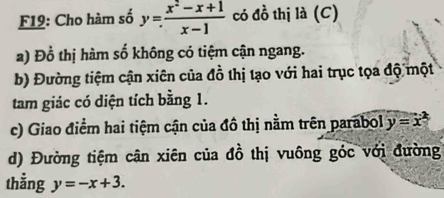 F19: Cho hàm số y= (x^2-x+1)/x-1  có đồ thị là (C)
a) Đồ thị hàm số không có tiệm cận ngang.
b) Đường tiệm cận xiên của đồ thị tạo với hai trục tọa độ một
tam giác có diện tích bằng 1.
c) Giao điểm hai tiệm cận của đồ thị nằm trên parabol y=x^2
d) Đường tiệm cận xiên của đồ thị vuông góc với đường
thẳng y=-x+3.