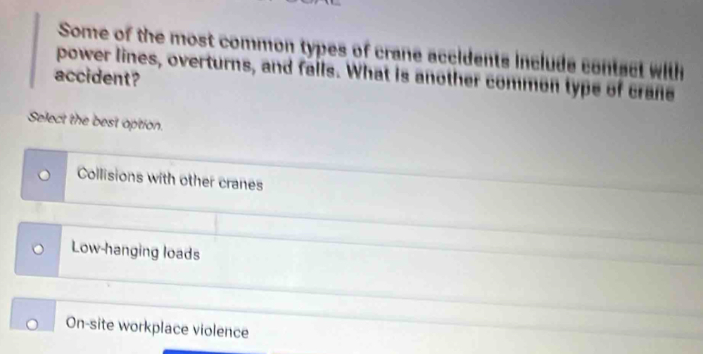 Some of the most common types of crane accidents include contact with
accident? power lines, overturns, and falls. What is another commen type of crane
Select the best option.
Collisions with other cranes
Low-hanging loads
On-site workplace violence