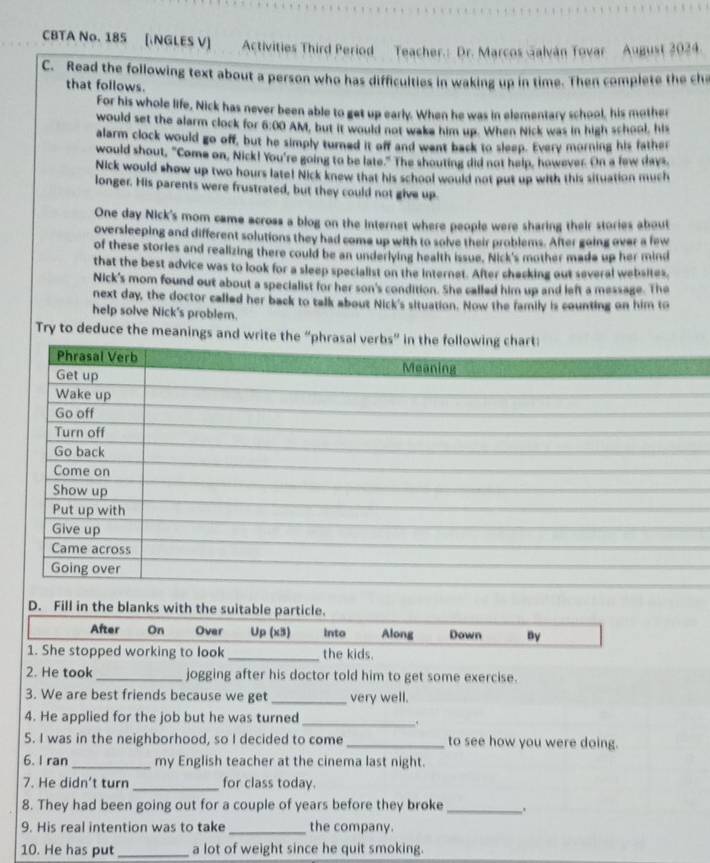 CBTA No. 185 [NGLES V]  Activities Third Period Teacher.: Dr. Marcos Galván Tovar August 2024
C. Read the following text about a person who has difficulties in waking up in time. Then complete the che
that follows.
For his whole life, Nick has never been able to get up early. When he was in elementary school, his mother
would set the alarm clock for 6:00 AM, but it would not wake him up. When Nick was in high school, his
alarm clock would go off, but he simply turned it off and want back to sleep. Every morning his father
would shout, "Come on, Nick! You're going to be late." The shouting did not halp, however. On a few days,
Nick would show up two hours late! Nick knew that his school would not put up with this situation much
longer. His parents were frustrated, but they could not give up
One day Nick's mom came across a blog on the internet where people were sharing their stories about
oversleeping and different solutions they had come up with to solve their problems. After going over a few
of these stories and realizing there could be an underlying health issue. Nick's mother made up her mind
that the best advice was to look for a sleep specialist on the Internet. After shacking out several websites,
Nick's mom found out about a specialist for her son's condition. She called him up and left a message. The
next day, the doctor called her back to talk about Nick's situation. Now the family is counting on him to
help solve Nick's problem.
Try to deduce the meanings and write the “p
D. Fill in the blanks with the suitable particle.
After On Over Up (x3) Into Along Down By
1. She stopped working to look _the kids.
2. He took_ jogging after his doctor told him to get some exercise.
3. We are best friends because we get _very well.
4. He applied for the job but he was turned_
.
5. I was in the neighborhood, so I decided to come _to see how you were doing.
6. I ran_ my English teacher at the cinema last night.
7. He didn't turn _for class today.
8. They had been going out for a couple of years before they broke _.
9. His real intention was to take _the company.
10. He has put _a lot of weight since he quit smoking.