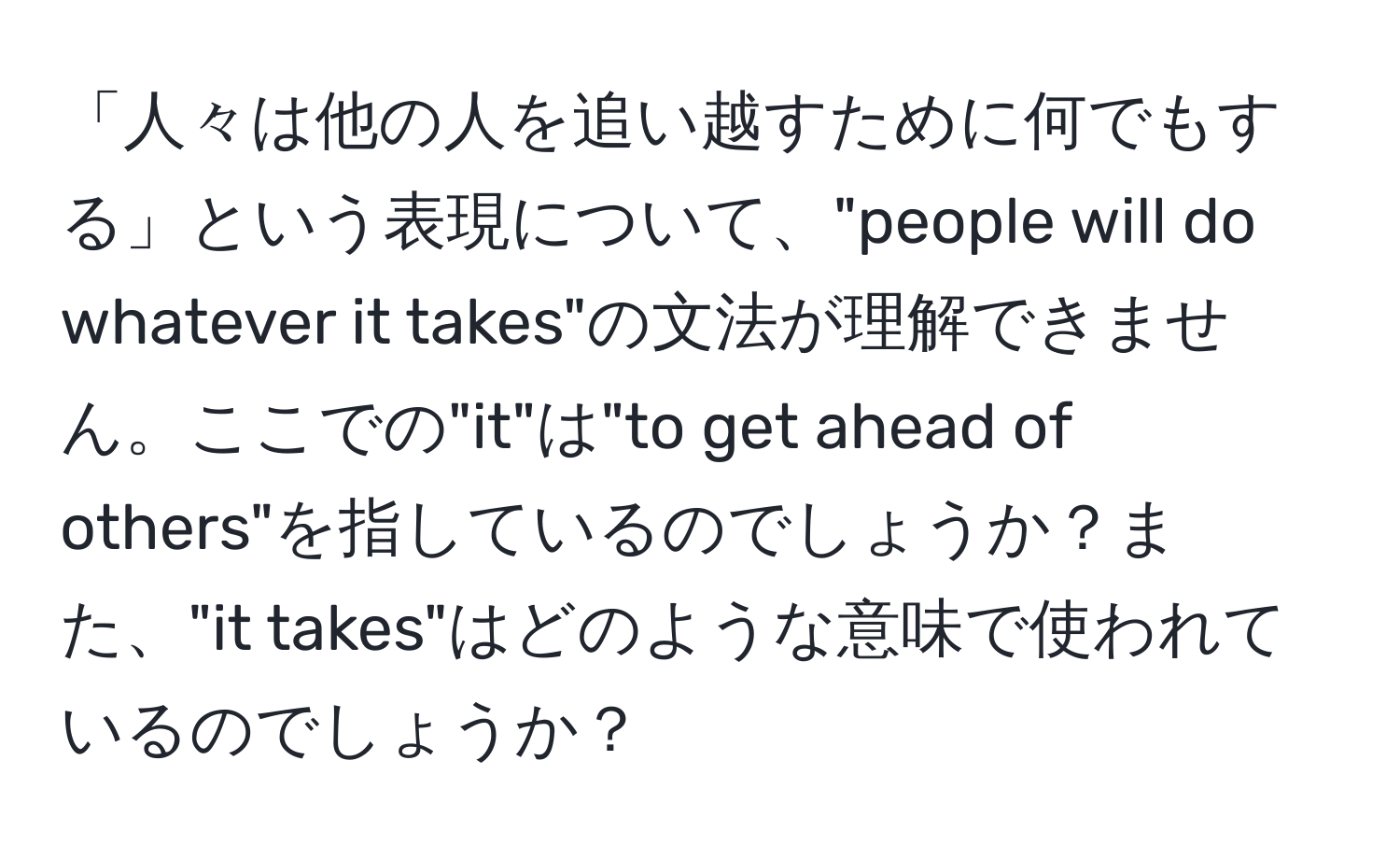 「人々は他の人を追い越すために何でもする」という表現について、"people will do whatever it takes"の文法が理解できません。ここでの"it"は"to get ahead of others"を指しているのでしょうか？また、"it takes"はどのような意味で使われているのでしょうか？