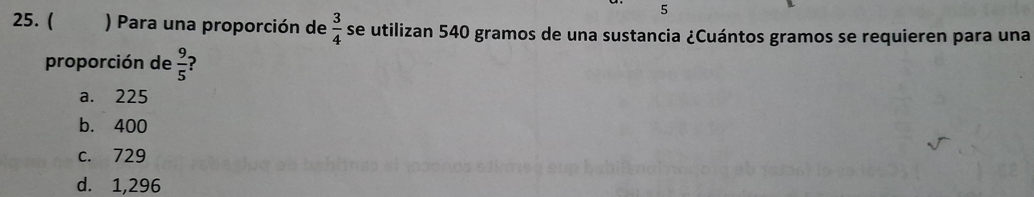 5
25. ( ) Para una proporción de  3/4  se utilizan 540 gramos de una sustancia ¿Cuántos gramos se requieren para una
proporción de  9/5  ?
a. 225
b. 400
c. 729
d. 1,296