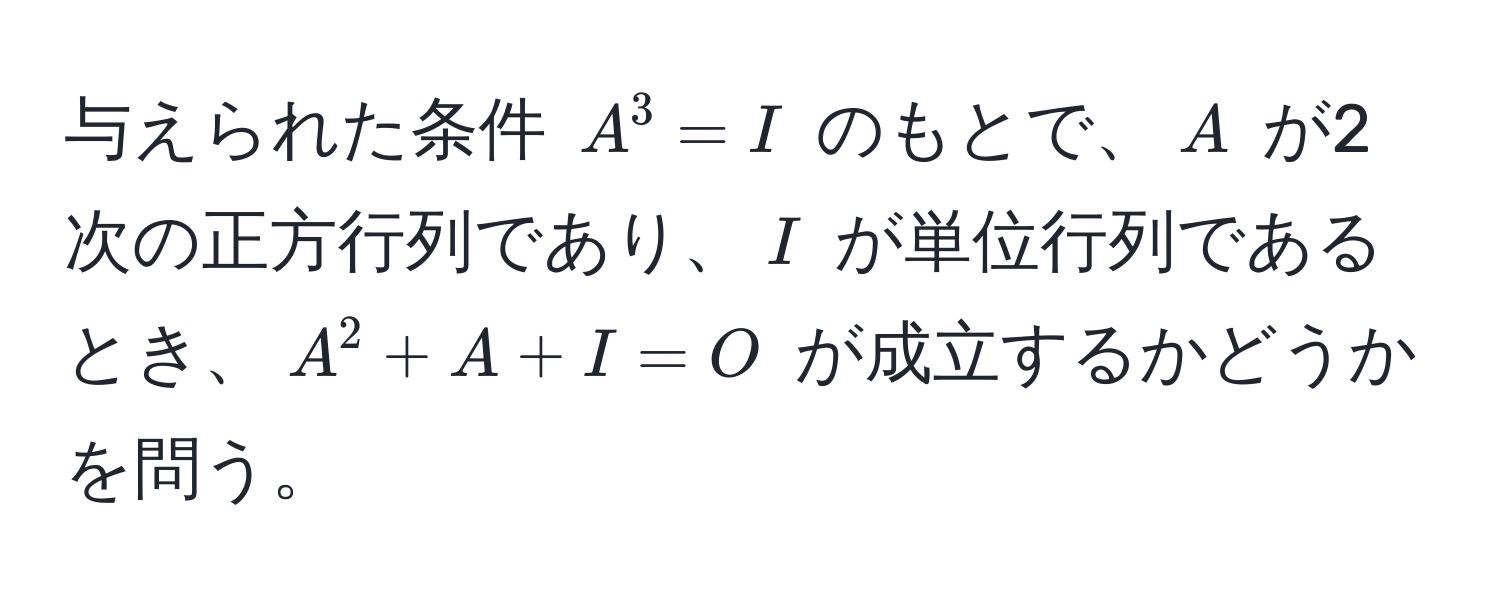 与えられた条件 $A^3 = I$ のもとで、$A$ が2次の正方行列であり、$I$ が単位行列であるとき、$A^2 + A + I = O$ が成立するかどうかを問う。