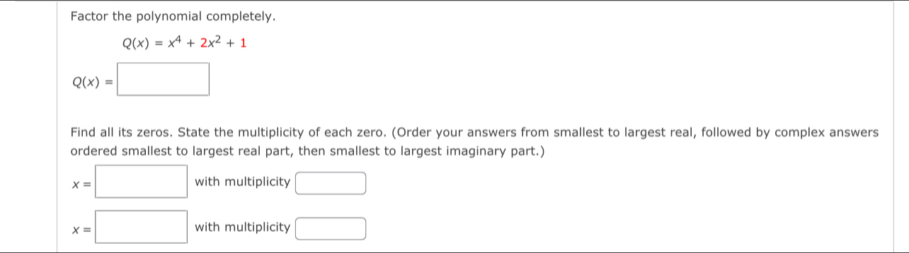 Factor the polynomial completely.
Q(x)=x^4+2x^2+1
Q(x)=□
Find all its zeros. State the multiplicity of each zero. (Order your answers from smallest to largest real, followed by complex answers 
ordered smallest to largest real part, then smallest to largest imaginary part.)
x=□ with multiplicity □
x=□ with multiplicity □