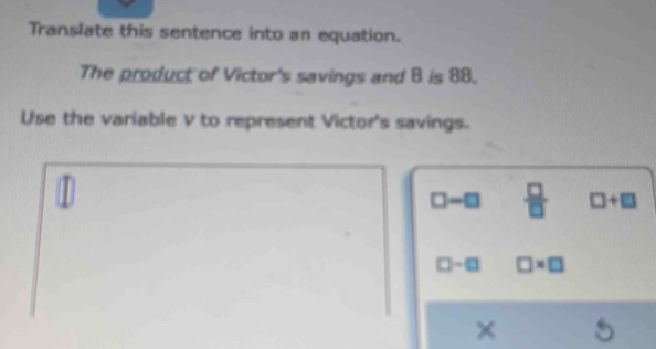 Translate this sentence into an equation.
The product of Victor's savings and 8 is 88.
Use the variable v to represent Victor's savings.
1
□ -□  □ /□   □ +□
□ -□ □ * □
×