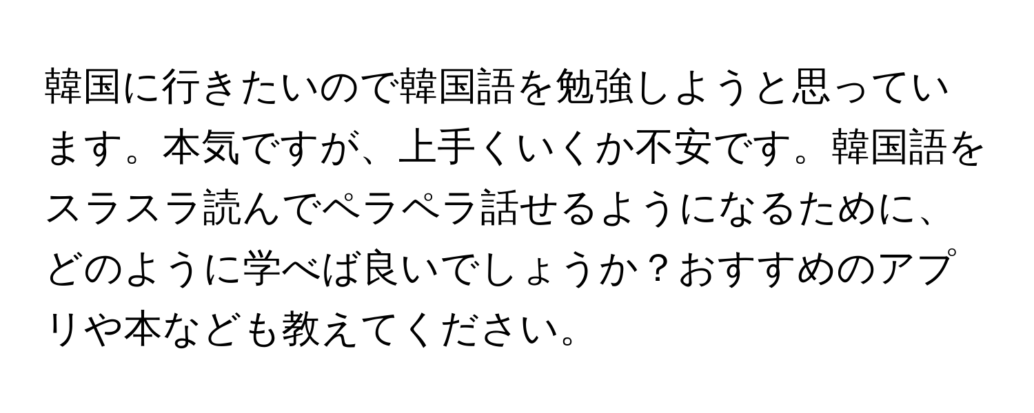 韓国に行きたいので韓国語を勉強しようと思っています。本気ですが、上手くいくか不安です。韓国語をスラスラ読んでペラペラ話せるようになるために、どのように学べば良いでしょうか？おすすめのアプリや本なども教えてください。