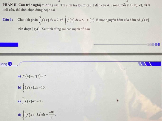 PHÀN II. Câu trắc nghiệm đúng sai. Thí sinh trả lời từ câu 1 đến câu 4. Trong mỗi ý a), b), c), d) ở
mỗi câu, thí sinh chọn đúng hoặc sai.
Câu 1: Cho tích phân ∈tlimits _3^(4f(x)dx=2 và ∈tlimits _3^1f(x)dx=5.F(x) là một nguyên hàm của hàm số f(x)
trên đoạn [1;4]. Xét tính đúng sai các mệnh đề sau.
....
Trang 3
a) F(4)-F(3)=2.
b) ∈tlimits _4^35f(x)dx=10.
c) ∈tlimits _1^4f(x)dx=7.
d) ∈tlimits _1^4(f(x)-5x)dx=frac -81)2.