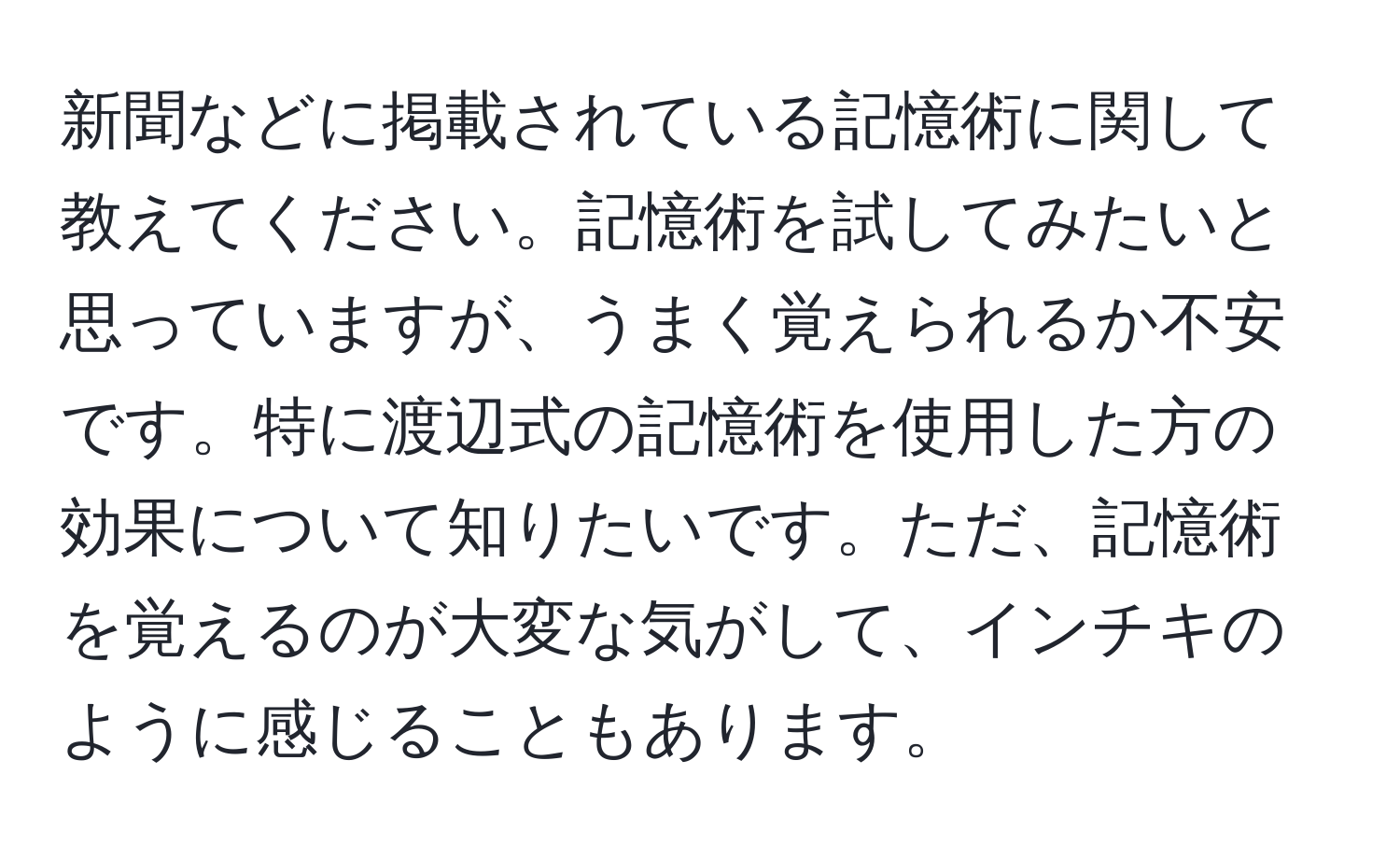 新聞などに掲載されている記憶術に関して教えてください。記憶術を試してみたいと思っていますが、うまく覚えられるか不安です。特に渡辺式の記憶術を使用した方の効果について知りたいです。ただ、記憶術を覚えるのが大変な気がして、インチキのように感じることもあります。