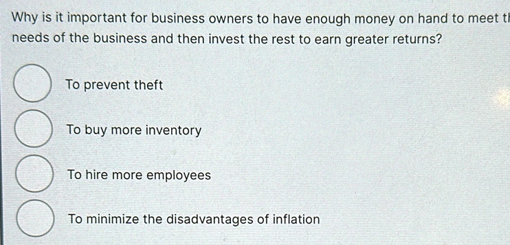 Why is it important for business owners to have enough money on hand to meet th
needs of the business and then invest the rest to earn greater returns?
To prevent theft
To buy more inventory
To hire more employees
To minimize the disadvantages of inflation