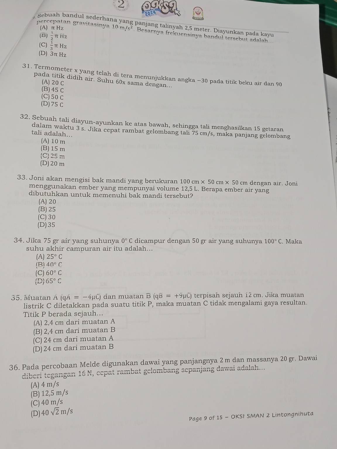 2
2024
) Sebuah bandul sederhana yang panjang talinyah 2,5 meter. Diayunkan pada kavu
(A) π Hz
percepatan gravitasinya 10m/s^2 Besarnya frekuensinya bandul tersebut adalah
(B)  1/2  π Hz
(C)  1/3 π Hz
(D) 3π Hz
31. Termometer x yang telah di tera menunjukkan angka −30 pada titik beku air dan 90
pada titik didih air. Suhu 60x sama dengan...
(A) 20 C
(B) 45 C
(C) 50 C
(D)75 C
32. Sebuah tali diayun-ayunkan ke atas bawah, sehingga tali menghasilkan 15 getaran
dalam waktu 3 s. Jika cepat rambat gelombang tali 75 cm/s, maka panjang gelombang
tali adalah...
(A) 10 m
(B) 15 m
C 25 m
(D)20 m
33. Joni akan mengisi bak mandi yang berukuran 100cm* 50cm* 50cm dengan air. Joni
menggunakan ember yang mempunyai volume 12,5 L. Berapa ember air yang
dibutuhkan untuk memenuhi bak mandi tersebut?
(A) 20
(B) 25
(C)30
(D)35
34. Jika 75 gr air yang suhunya 0°C dicampur dengan 50 gr air yang suhunya 100°C. Maka
suhu akhir campuran air itu adalah...
(A) 25°C
(B) 40°C
(C) 60°C
(D) 65°C
35. Muatan À (qA=-4mu C) dan muatan B(qoverline B=+9mu C) terpisah sejauh 12 cm. Jika muatan
listrik C diletakkan pada suatu titik P, maka muatan C tidak mengalami gaya resultan.
Titik P berada sejauh...
(A) 2,4 cm dari muatan A
(B) 2,4 cm dari muatan B
(C) 24 cm dari muatan A
(D)24 cm dari muatan B
36. Pada percobaan Melde digunakan dawai yang panjangnya 2 m dan massanya 20 gr. Dawai
diberi tegangan 16 N, cepat rambat gelombang sepanjang dawai adalah...
(A) 4 m/s
(B) 12,5 m/s
(C) 40 m/s
(D) 40sqrt(2)m/s
Page 9 of 15 - OKSI SMAN 2 Lintongnihuta