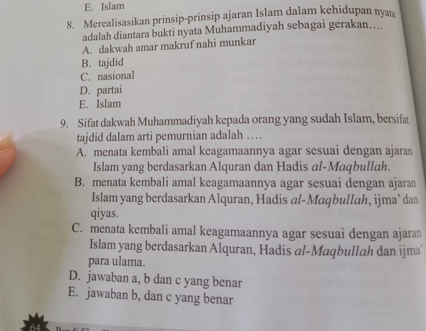 E. Islam
8. Merealisasikan prinsip-prinsip ajaran Islam dalam kehidupan nyata
adalah diantara bukti nyata Muhammadiyah sebagai gerakan....
A. dakwah amar makruf nahi munkar
B. tajdid
C. nasional
D. partai
E. Islam
9. Sifat dakwah Muhammadiyah kepada orang yang sudah Islam, bersifat
tajdid dalam arti pemurnian adalah …
A. menata kembali amal keagamaannya agar sesuai dengan ajaran
Islam yang berdasarkan Alquran dan Hadis al-Maqbullah.
B. menata kembali amal keagamaannya agar sesuai dengan ajaran
Islam yang berdasarkan Alquran, Hadis al-Maqbullah, ijma’ dan
qiyas.
C. menata kembali amal keagamaannya agar sesuai dengan ajaran
Islam yang berdasarkan Alquran, Hadis al-Maqbullah dan ijma
para ulama.
D. jawaban a, b dan c yang benar
E. jawaban b, dan c yang benar
64