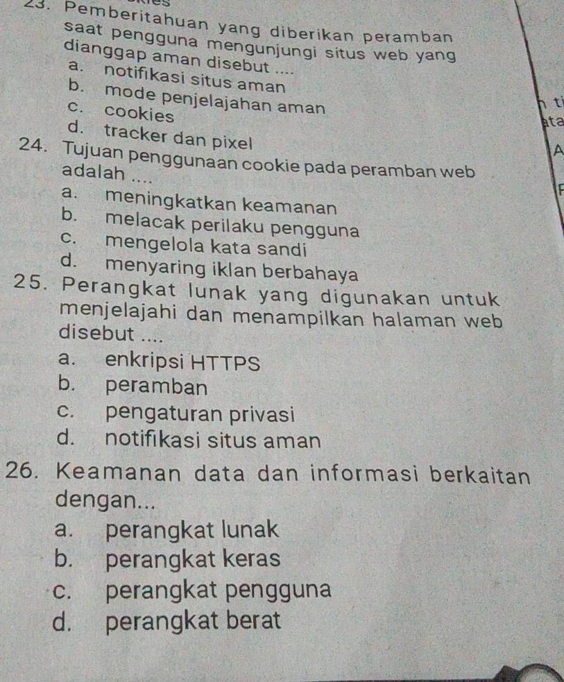 Pemberitahuan yang diberikan peramban
saat pengguna mengunjungi situs web yang 
dianggap aman disebut ....
a. notifıkasi situs aman
b. mode penjelajahan aman
1 ti
c. cookies
ata
d. tracker dan pixel
A
24. Tujuan penggunaan cookie pada peramban web
adalah ....
a. meningkatkan keamanan
b. melacak perilaku pengguna
c. mengelola kata sandi
d. menyaring iklan berbahaya
25. Perangkat lunak yang digunakan untuk
menjelajahi dan menampilkan halaman web
disebut ....
a. enkripsi HTTPS
b. peramban
c. pengaturan privasi
d. notifıkasi situs aman
26. Keamanan data dan informasi berkaitan
dengan...
a. perangkat lunak
b. perangkat keras
c. perangkat pengguna
d. perangkat berat