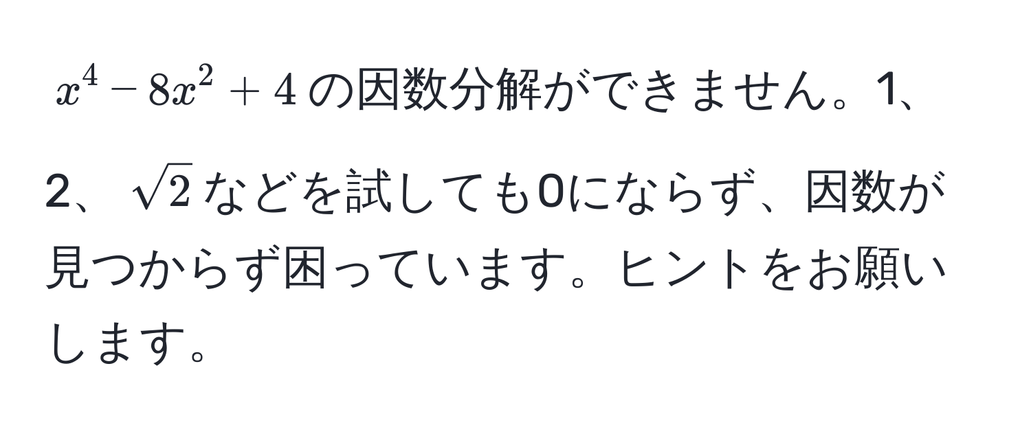 $x^(4 - 8x^2 + 4$の因数分解ができません。1、2、$sqrt2)$などを試しても0にならず、因数が見つからず困っています。ヒントをお願いします。