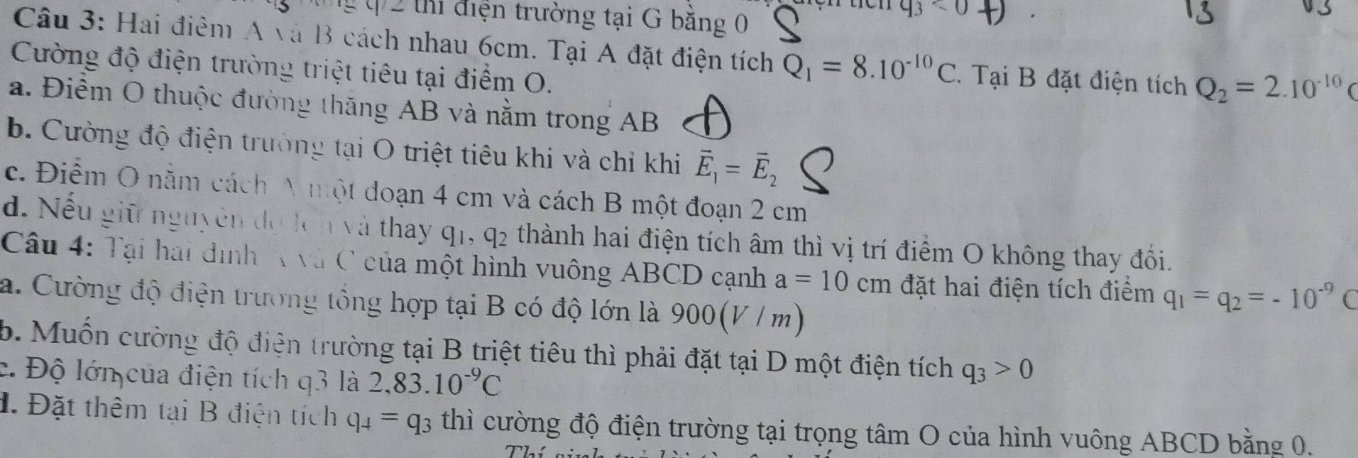 0 2 thi điện trường tại G bằng 0
q_3<0</tex> 
Câu 3: Hai điểm A và B cách nhau 6cm. Tại A đặt điện tích Q_1=8.10^(-10)C 1. Tại B đặt điện tích Q_2=2.10^(-10)C
Cường độ điện trường triệt tiêu tại điểm O.
a. Điểm O thuộc đường thăng AB và nằm trong AB
b. Cường độ điện trường tại O triệt tiêu khi và chỉ khi vector E_1=vector E_2
c. Điểm O nằm cách A một đoạn 4 cm và cách B một đoạn 2 cm
d. Nếu giữ nguyên đo lên và thay ở 11, q_2 thành hai điện tích âm thì vị trí điểm O không thay đối.
Câu 4: Tại hai đình A và C của một hình vuông ABCD cạnh a=10cm đặt hai điện tích điểm q_1=q_2=-10^(-9)C
a. Cường độ điện trường tổng hợp tại B có độ lớn là 900(V/m)
b. Muốn cường độ điện trường tại B triệt tiêu thì phải đặt tại D một điện tích q_3>0
c. Độ lớn của điện tích q3 là 2, 83.10^(-9)C
1. Đặt thêm tại B điện tích q_4=q_3 thì cường độ điện trường tại trọng tâm O của hình vuông ABCD bằng 0.