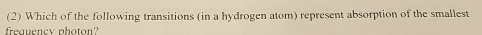 (2) Which of the following transitions (in a hydrogen atom) represent absorption of the smallest 
frequency photon?